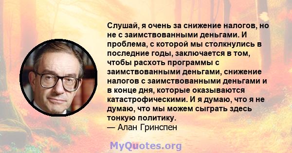 Слушай, я очень за снижение налогов, но не с заимствованными деньгами. И проблема, с которой мы столкнулись в последние годы, заключается в том, чтобы расхоть программы с заимствованными деньгами, снижение налогов с