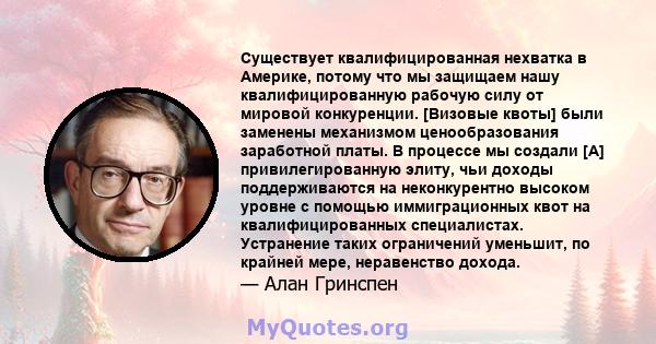 Существует квалифицированная нехватка в Америке, потому что мы защищаем нашу квалифицированную рабочую силу от мировой конкуренции. [Визовые квоты] были заменены механизмом ценообразования заработной платы. В процессе