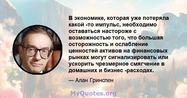 В экономике, которая уже потеряла какой -то импульс, необходимо оставаться настороже с возможностью того, что большая осторожность и ослабление ценностей активов на финансовых рынках могут сигнализировать или ускорить