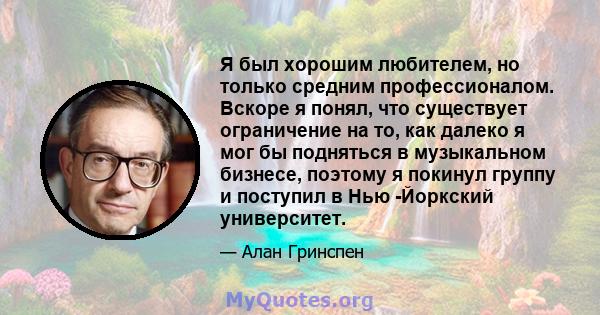 Я был хорошим любителем, но только средним профессионалом. Вскоре я понял, что существует ограничение на то, как далеко я мог бы подняться в музыкальном бизнесе, поэтому я покинул группу и поступил в Нью -Йоркский