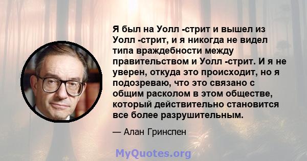 Я был на Уолл -стрит и вышел из Уолл -стрит, и я никогда не видел типа враждебности между правительством и Уолл -стрит. И я не уверен, откуда это происходит, но я подозреваю, что это связано с общим расколом в этом