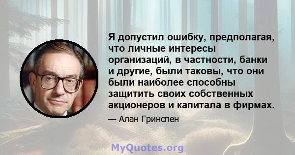 Я допустил ошибку, предполагая, что личные интересы организаций, в частности, банки и другие, были таковы, что они были наиболее способны защитить своих собственных акционеров и капитала в фирмах.