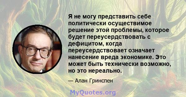 Я не могу представить себе политически осуществимое решение этой проблемы, которое будет переусердствовать с дефицитом, когда переусердствовает означает нанесение вреда экономике. Это может быть технически возможно, но