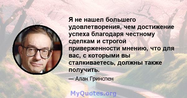 Я не нашел большего удовлетворения, чем достижение успеха благодаря честному сделкам и строгой приверженности мнению, что для вас, с которыми вы сталкиваетесь, должны также получить.