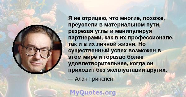 Я не отрицаю, что многие, похоже, преуспели в материальном пути, разрезая углы и манипулируя партнерами, как в их профессионале, так и в их личной жизни. Но существенный успех возможен в этом мире и гораздо более