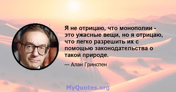 Я не отрицаю, что монополии - это ужасные вещи, но я отрицаю, что легко разрешить их с помощью законодательства о такой природе.