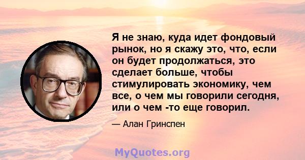 Я не знаю, куда идет фондовый рынок, но я скажу это, что, если он будет продолжаться, это сделает больше, чтобы стимулировать экономику, чем все, о чем мы говорили сегодня, или о чем -то еще говорил.