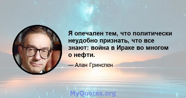 Я опечален тем, что политически неудобно признать, что все знают: война в Ираке во многом о нефти.