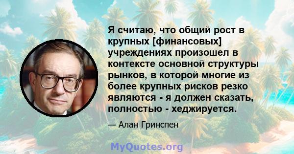 Я считаю, что общий рост в крупных [финансовых] учреждениях произошел в контексте основной структуры рынков, в которой многие из более крупных рисков резко являются - я должен сказать, полностью - хеджируется.