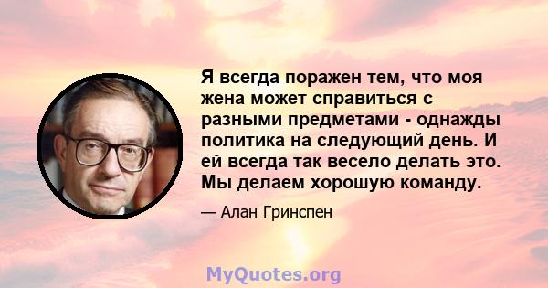 Я всегда поражен тем, что моя жена может справиться с разными предметами - однажды политика на следующий день. И ей всегда так весело делать это. Мы делаем хорошую команду.