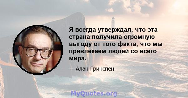 Я всегда утверждал, что эта страна получила огромную выгоду от того факта, что мы привлекаем людей со всего мира.