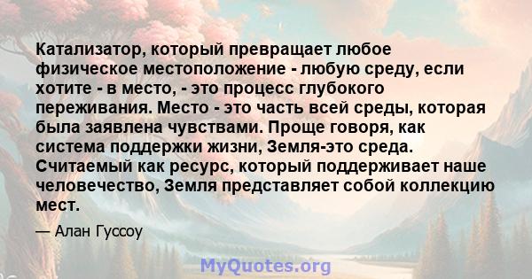 Катализатор, который превращает любое физическое местоположение - любую среду, если хотите - в место, - это процесс глубокого переживания. Место - это часть всей среды, которая была заявлена ​​чувствами. Проще говоря,