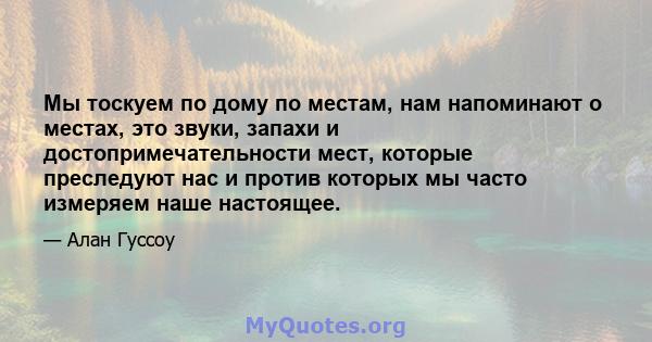 Мы тоскуем по дому по местам, нам напоминают о местах, это звуки, запахи и достопримечательности мест, которые преследуют нас и против которых мы часто измеряем наше настоящее.