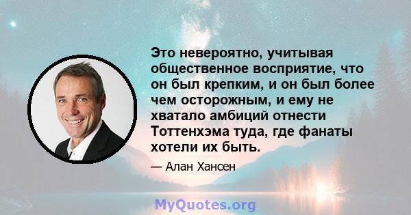 Это невероятно, учитывая общественное восприятие, что он был крепким, и он был более чем осторожным, и ему не хватало амбиций отнести Тоттенхэма туда, где фанаты хотели их быть.