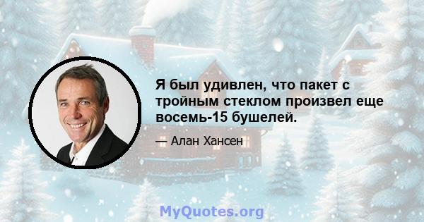 Я был удивлен, что пакет с тройным стеклом произвел еще восемь-15 бушелей.