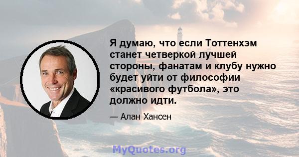 Я думаю, что если Тоттенхэм станет четверкой лучшей стороны, фанатам и клубу нужно будет уйти от философии «красивого футбола», это должно идти.