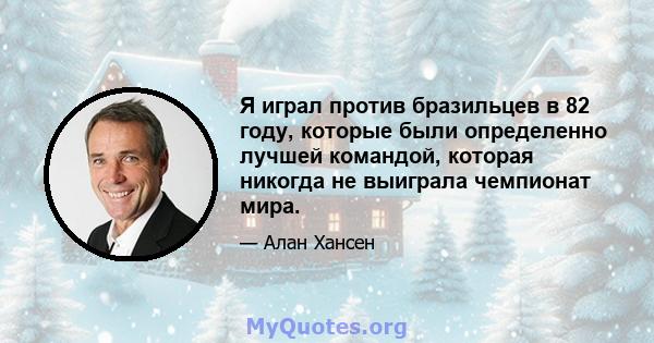 Я играл против бразильцев в 82 году, которые были определенно лучшей командой, которая никогда не выиграла чемпионат мира.