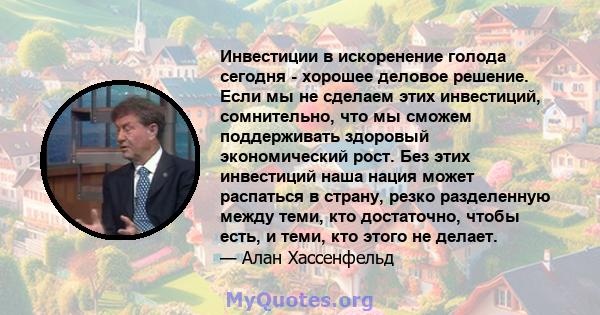 Инвестиции в искоренение голода сегодня - хорошее деловое решение. Если мы не сделаем этих инвестиций, сомнительно, что мы сможем поддерживать здоровый экономический рост. Без этих инвестиций наша нация может распаться