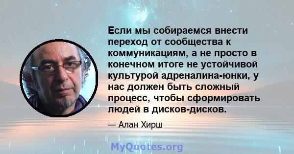 Если мы собираемся внести переход от сообщества к коммуникациям, а не просто в конечном итоге не устойчивой культурой адреналина-юнки, у нас должен быть сложный процесс, чтобы сформировать людей в дисков-дисков.