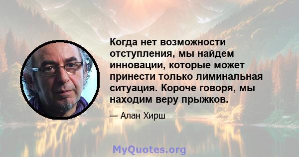 Когда нет возможности отступления, мы найдем инновации, которые может принести только лиминальная ситуация. Короче говоря, мы находим веру прыжков.