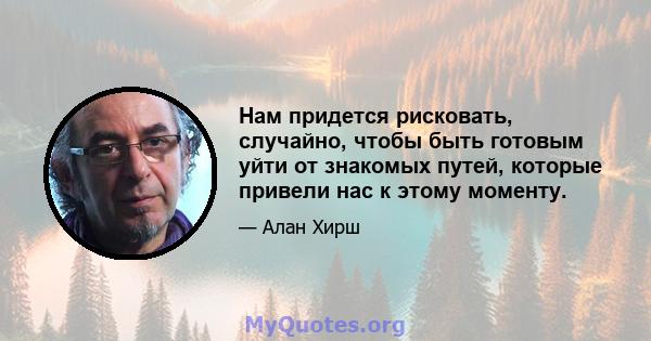 Нам придется рисковать, случайно, чтобы быть готовым уйти от знакомых путей, которые привели нас к этому моменту.