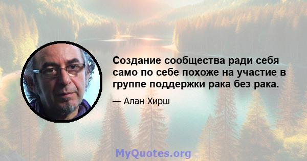 Создание сообщества ради себя само по себе похоже на участие в группе поддержки рака без рака.