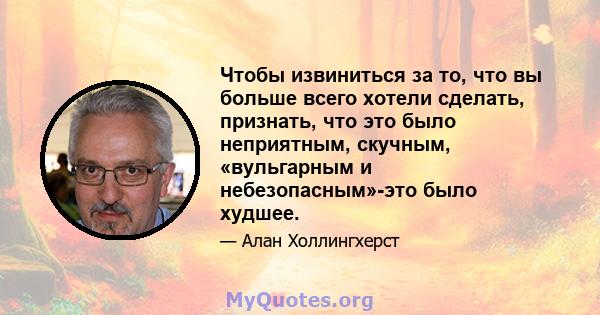 Чтобы извиниться за то, что вы больше всего хотели сделать, признать, что это было неприятным, скучным, «вульгарным и небезопасным»-это было худшее.