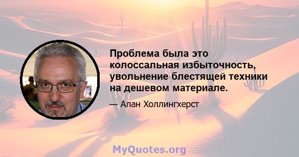 Проблема была это колоссальная избыточность, увольнение блестящей техники на дешевом материале.