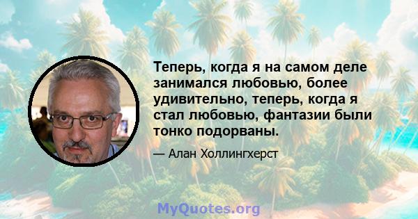 Теперь, когда я на самом деле занимался любовью, более удивительно, теперь, когда я стал любовью, фантазии были тонко подорваны.