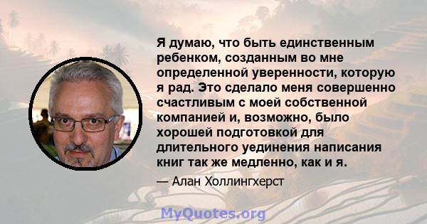 Я думаю, что быть единственным ребенком, созданным во мне определенной уверенности, которую я рад. Это сделало меня совершенно счастливым с моей собственной компанией и, возможно, было хорошей подготовкой для