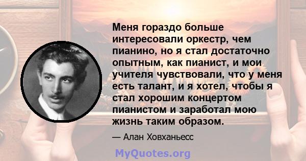 Меня гораздо больше интересовали оркестр, чем пианино, но я стал достаточно опытным, как пианист, и мои учителя чувствовали, что у меня есть талант, и я хотел, чтобы я стал хорошим концертом пианистом и заработал мою