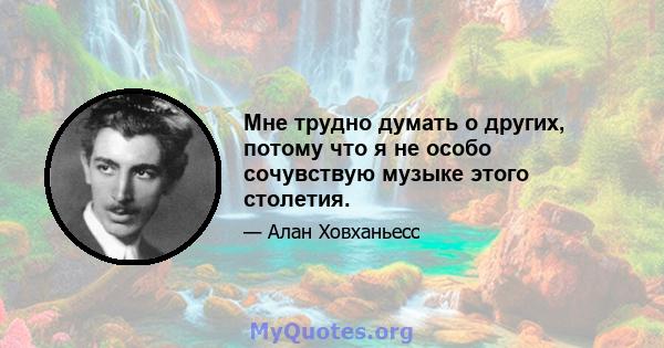 Мне трудно думать о других, потому что я не особо сочувствую музыке этого столетия.