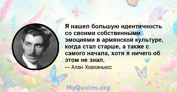 Я нашел большую идентичность со своими собственными эмоциями в армянской культуре, когда стал старше, а также с самого начала, хотя я ничего об этом не знал.