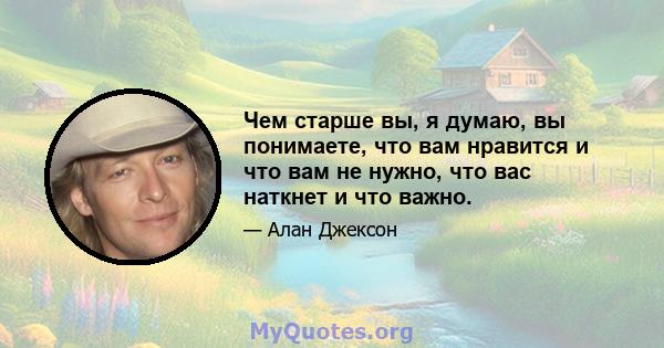 Чем старше вы, я думаю, вы понимаете, что вам нравится и что вам не нужно, что вас наткнет и что важно.