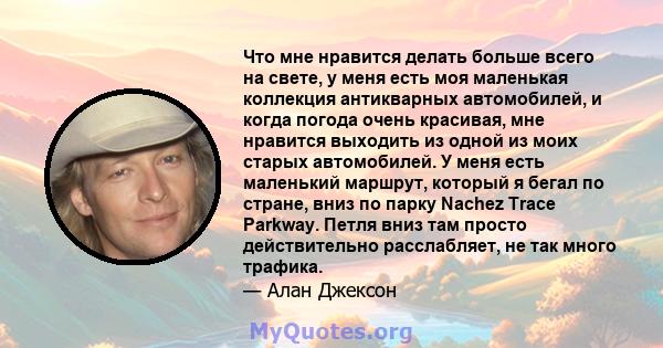 Что мне нравится делать больше всего на свете, у меня есть моя маленькая коллекция антикварных автомобилей, и когда погода очень красивая, мне нравится выходить из одной из моих старых автомобилей. У меня есть маленький 