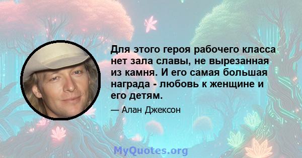 Для этого героя рабочего класса нет зала славы, не вырезанная из камня. И его самая большая награда - любовь к женщине и его детям.