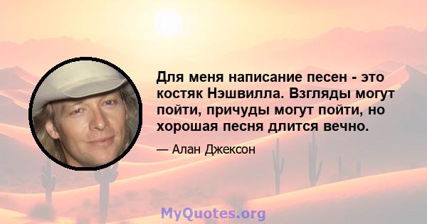 Для меня написание песен - это костяк Нэшвилла. Взгляды могут пойти, причуды могут пойти, но хорошая песня длится вечно.