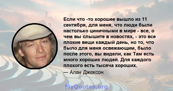 Если что -то хорошее вышло из 11 сентября, для меня, что люди были настолько циничными в мире - все, о чем вы слышите в новостях, - это все плохие вещи каждый день, но то, что было для меня освежающим, было после этого, 