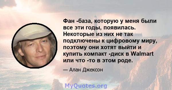 Фан -база, которую у меня были все эти годы, появилась. Некоторые из них не так подключены к цифровому миру, поэтому они хотят выйти и купить компакт -диск в Walmart или что -то в этом роде.