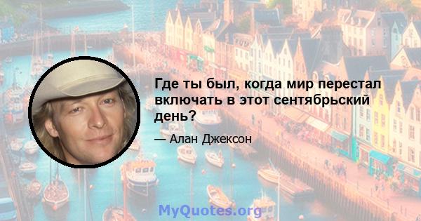 Где ты был, когда мир перестал включать в этот сентябрьский день?