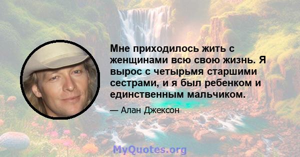 Мне приходилось жить с женщинами всю свою жизнь. Я вырос с четырьмя старшими сестрами, и я был ребенком и единственным мальчиком.