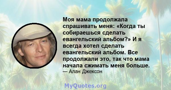 Моя мама продолжала спрашивать меня: «Когда ты собираешься сделать евангельский альбом?» И я всегда хотел сделать евангельский альбом. Все продолжали это, так что мама начала сжимать меня больше.