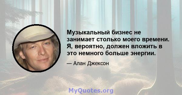 Музыкальный бизнес не занимает столько моего времени. Я, вероятно, должен вложить в это немного больше энергии.