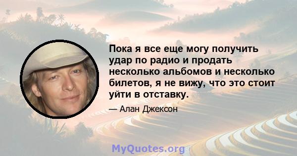 Пока я все еще могу получить удар по радио и продать несколько альбомов и несколько билетов, я не вижу, что это стоит уйти в отставку.