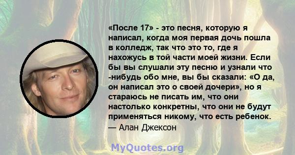 «После 17» - это песня, которую я написал, когда моя первая дочь пошла в колледж, так что это то, где я нахожусь в той части моей жизни. Если бы вы слушали эту песню и узнали что -нибудь обо мне, вы бы сказали: «О да,