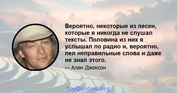 Вероятно, некоторые из песен, которые я никогда не слушал тексты. Половина из них я услышал по радио и, вероятно, пел неправильные слова и даже не знал этого.