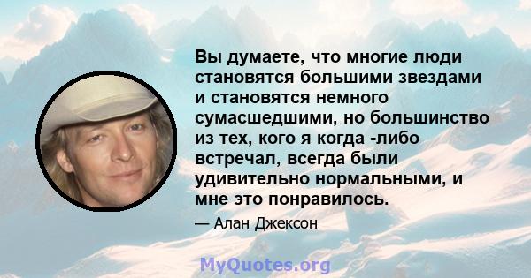 Вы думаете, что многие люди становятся большими звездами и становятся немного сумасшедшими, но большинство из тех, кого я когда -либо встречал, всегда были удивительно нормальными, и мне это понравилось.