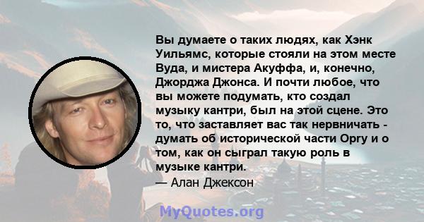 Вы думаете о таких людях, как Хэнк Уильямс, которые стояли на этом месте Вуда, и мистера Акуффа, и, конечно, Джорджа Джонса. И почти любое, что вы можете подумать, кто создал музыку кантри, был на этой сцене. Это то,