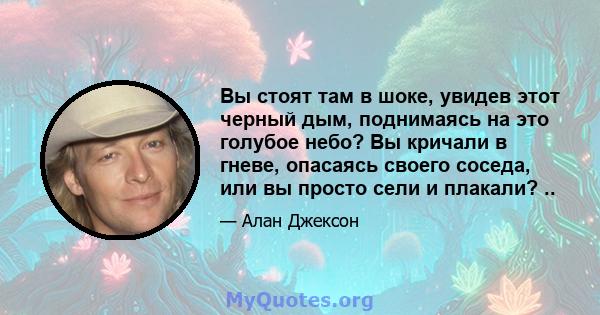 Вы стоят там в шоке, увидев этот черный дым, поднимаясь на это голубое небо? Вы кричали в гневе, опасаясь своего соседа, или вы просто сели и плакали? ..