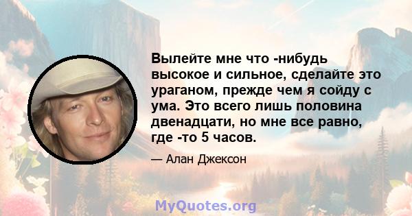 Вылейте мне что -нибудь высокое и сильное, сделайте это ураганом, прежде чем я сойду с ума. Это всего лишь половина двенадцати, но мне все равно, где -то 5 часов.